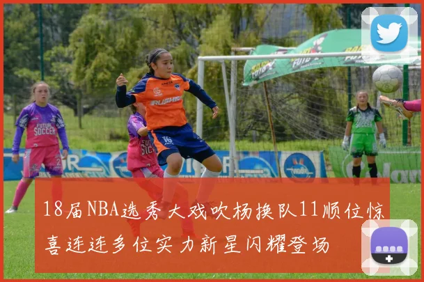 18届NBA选秀大戏吹杨换队11顺位惊喜连连多位实力新星闪耀登场