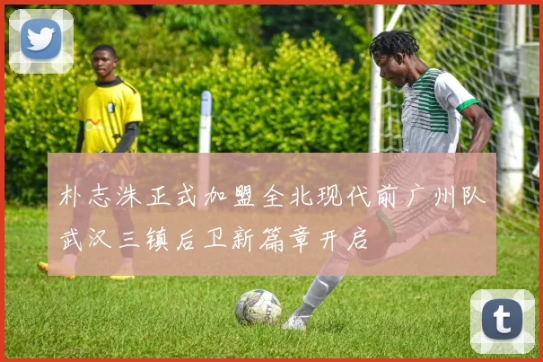 朴志洙正式加盟全北现代前广州队武汉三镇后卫新篇章开启
