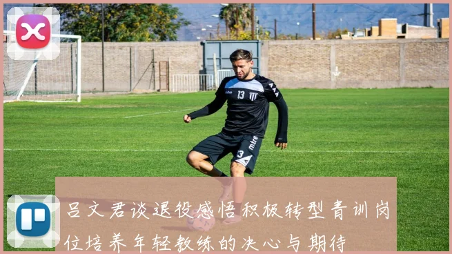 吕文君谈退役感悟积极转型青训岗位培养年轻教练的决心与期待