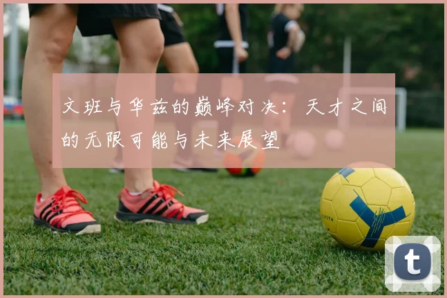 文班与华兹的巅峰对决：天才之间的无限可能与未来展望
