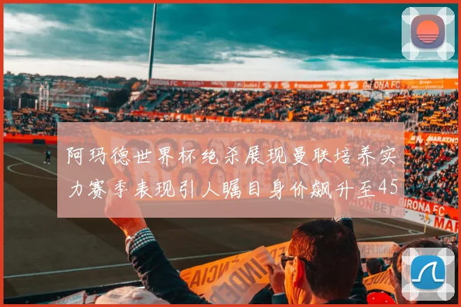 阿玛德世界杯绝杀展现曼联培养实力赛季表现引人瞩目身价飙升至4500万欧
