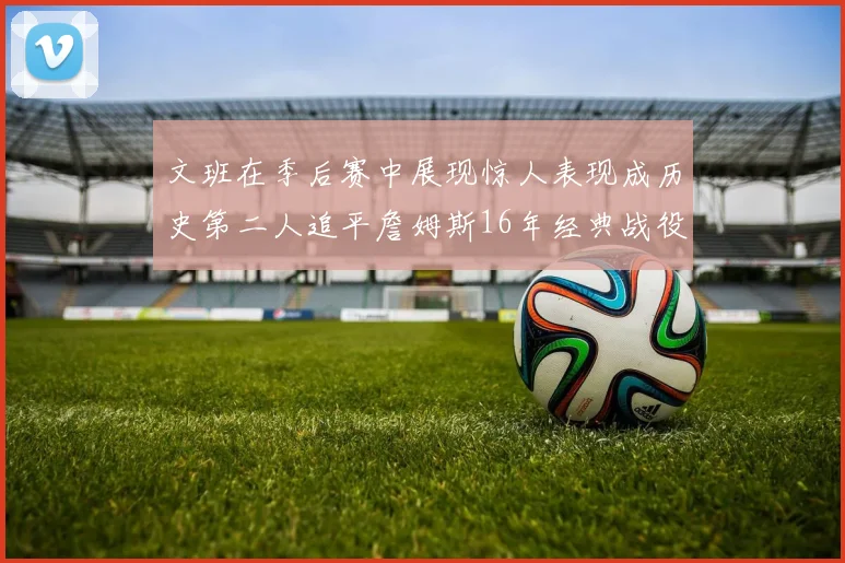 文班在季后赛中展现惊人表现成历史第二人追平詹姆斯16年经典战役记录