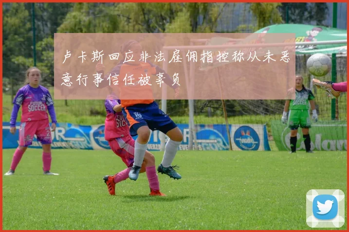 卢卡斯回应非法雇佣指控称从未恶意行事信任被辜负