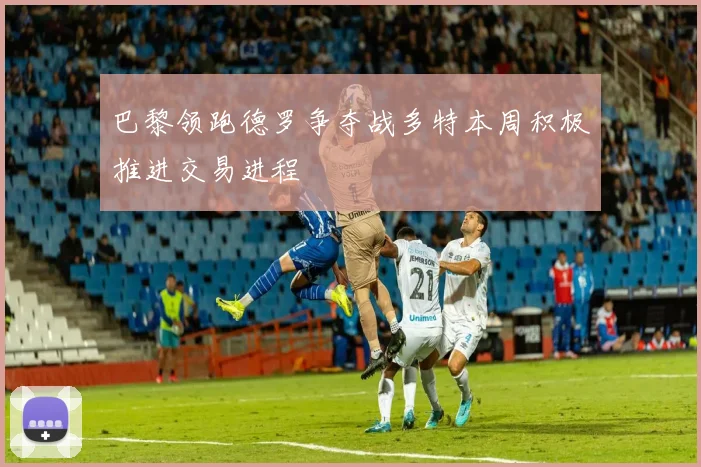 巴黎领跑德罗争夺战多特本周积极推进交易进程
