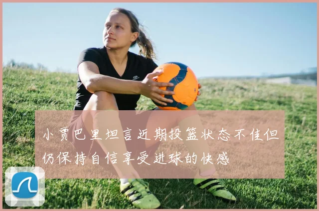 小贾巴里坦言近期投篮状态不佳但仍保持自信享受进球的快感