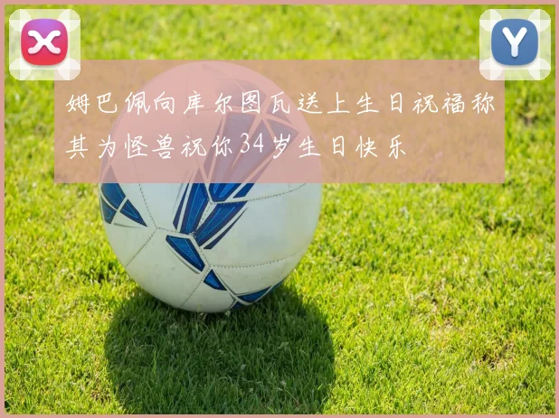 姆巴佩向库尔图瓦送上生日祝福称其为怪兽祝你34岁生日快乐