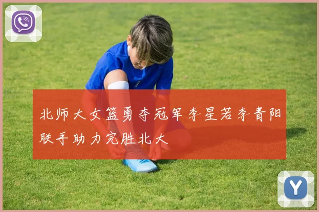 北师大女篮勇夺冠军李星若李青阳联手助力完胜北大