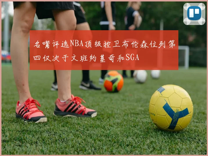 名嘴评选NBA顶级控卫布伦森位列第四仅次于文班约基奇和SGA