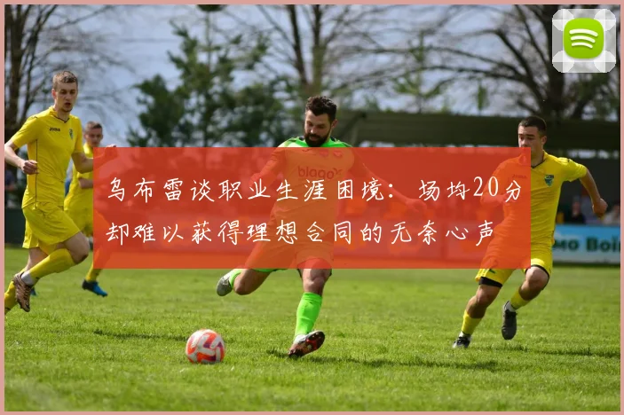 乌布雷谈职业生涯困境：场均20分却难以获得理想合同的无奈心声