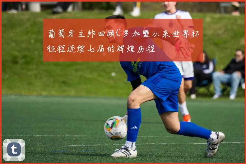 葡萄牙主帅回顾C罗加盟以来世界杯征程连续七届的辉煌历程
