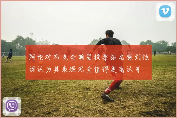 阿伦对布克全明星投票排名感到惊讶认为其表现完全值得更高认可