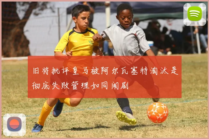 旧将批评皇马被阿尔瓦塞特淘汰是彻底失败管理如同闹剧