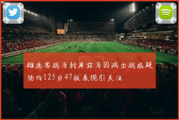 雄鹿客战马刺库兹马因病出战成疑场均125分47板表现引关注