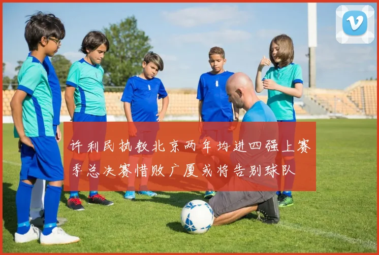 许利民执教北京两年均进四强上赛季总决赛惜败广厦或将告别球队