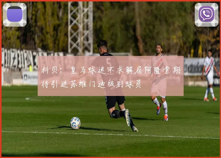 科贝：皇马球迷不求解雇阿隆索期待引进苏维门迪级别球员