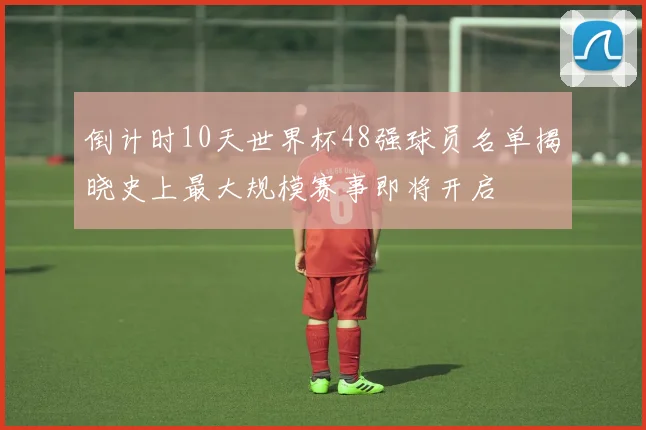 倒计时10天世界杯48强球员名单揭晓史上最大规模赛事即将开启