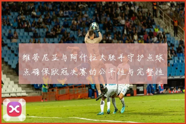 维蒂尼亚与阿什拉夫联手守护点球点确保欧冠决赛的公平性与完整性