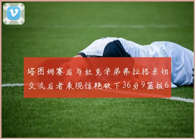 塔图姆赛后与杜克学弟弗拉格亲切交流后者表现惊艳砍下36分9篮板6助攻