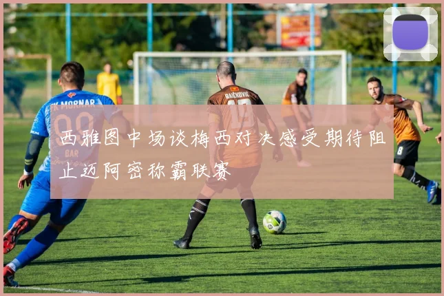 西雅图中场谈梅西对决感受期待阻止迈阿密称霸联赛