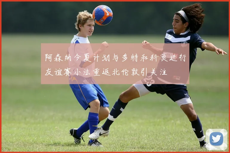 阿森纳今夏计划与多特和科莫进行友谊赛小法重返北伦敦引关注