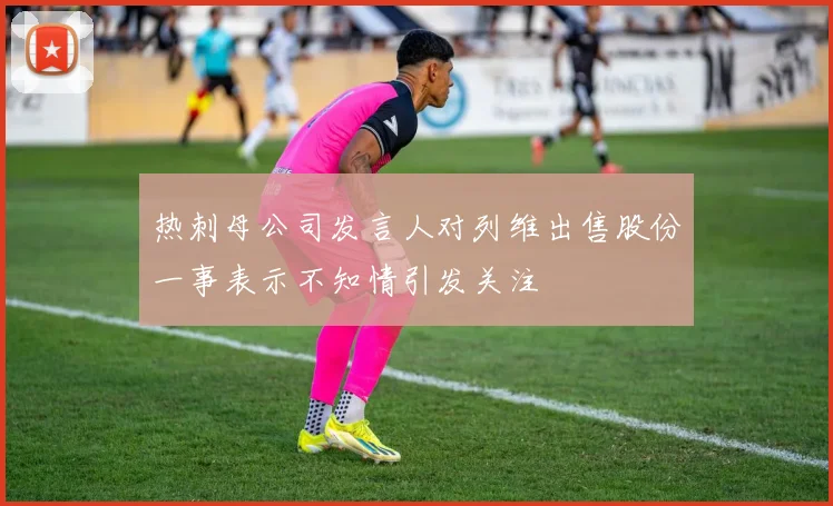 热刺母公司发言人对列维出售股份一事表示不知情引发关注