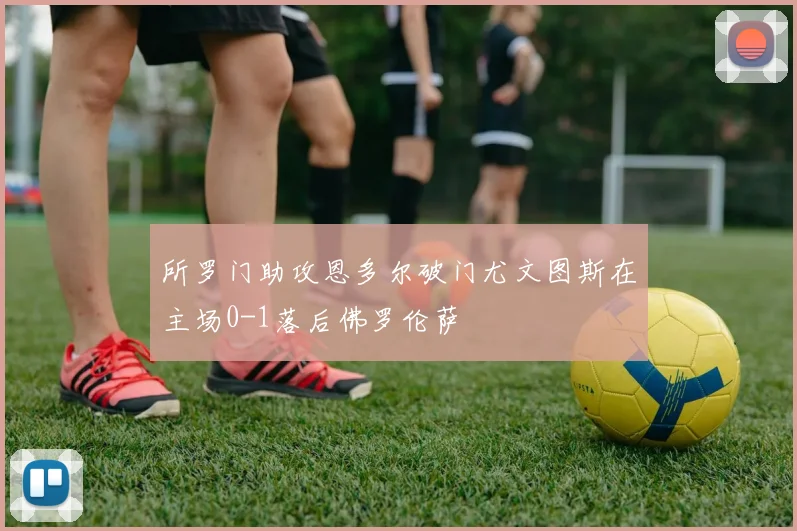 所罗门助攻恩多尔破门尤文图斯在主场0-1落后佛罗伦萨