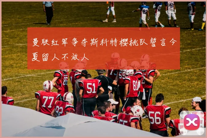 曼联红军争夺斯科特樱桃队誓言今夏留人不放人