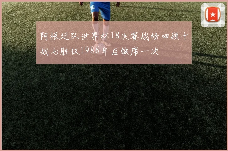 阿根廷队世界杯18决赛战绩回顾十战七胜仅1986年后缺席一次